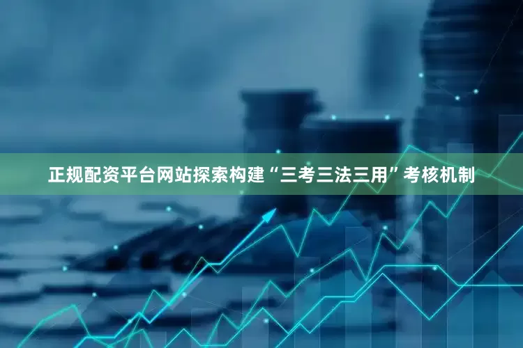 正规配资平台网站探索构建“三考三法三用”考核机制