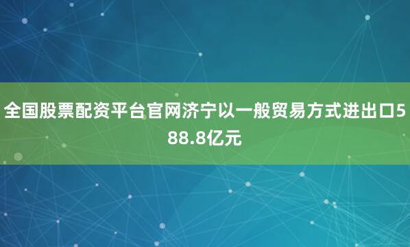 全国股票配资平台官网济宁以一般贸易方式进出口588.8亿元