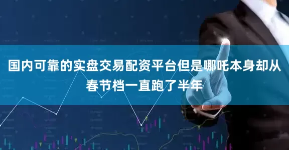 国内可靠的实盘交易配资平台但是哪吒本身却从春节档一直跑了半年