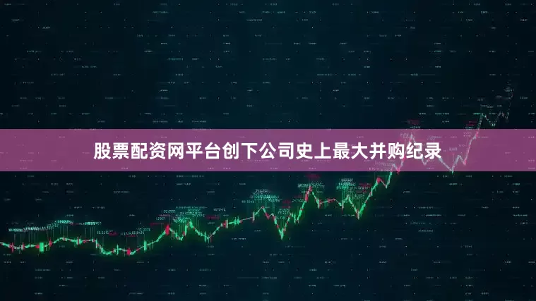 股票配资网平台创下公司史上最大并购纪录