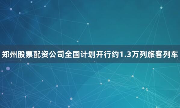 郑州股票配资公司全国计划开行约1.3万列旅客列车