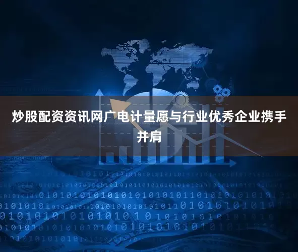 炒股配资资讯网广电计量愿与行业优秀企业携手并肩