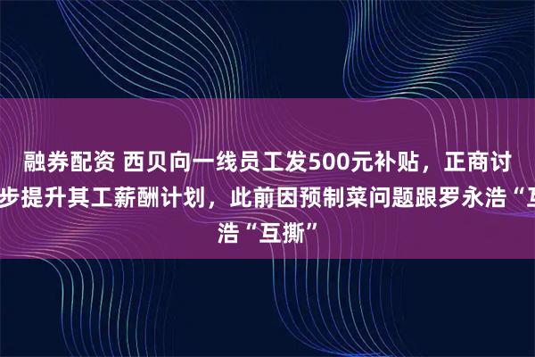 融券配资 西贝向一线员工发500元补贴，正商讨进一步提升其工薪酬计划，此前因预制菜问题跟罗永浩“互撕”