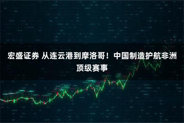 宏盛证券 从连云港到摩洛哥!中国制造护航非洲顶级赛事