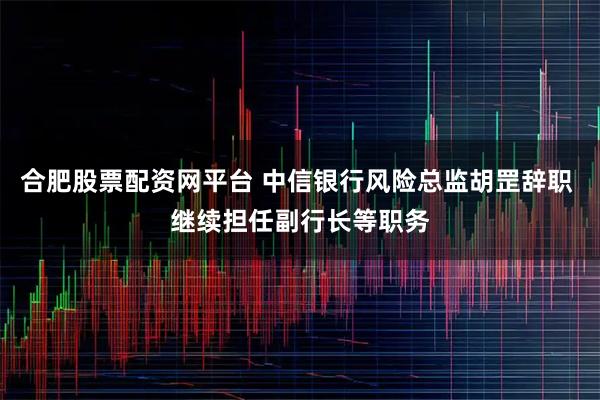 合肥股票配资网平台 中信银行风险总监胡罡辞职 继续担任副行长等职务