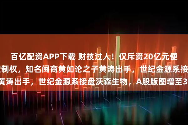 百亿配资APP下载 财技过人！仅斥资20亿元便拿下200亿元疫苗巨头控制权，知名闽商黄如论之子黄涛出手，世纪金源系接盘沃森生物，A股版图增至3家！
