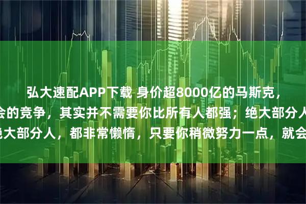 弘大速配APP下载 身价超8000亿的马斯克，再次抛出惊人言论：“社会的竞争，其实并不需要你比所有人都强；绝大部分人，都非常懒惰，只要你稍微努力一点，就会超越60%的人！”