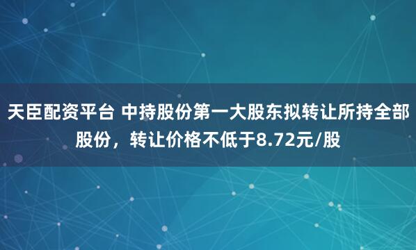 天臣配资平台 中持股份第一大股东拟转让所持全部股份,转让价格不低于8.72元/股