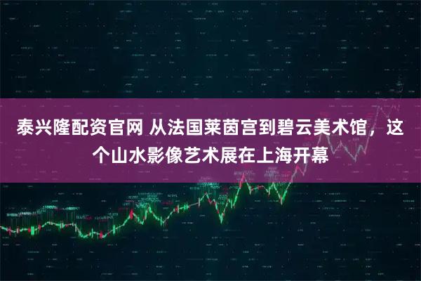 泰兴隆配资官网 从法国莱茵宫到碧云美术馆,这个山水影像艺术展在上海开幕