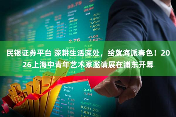 民银证券平台 深耕生活深处,绘就海派春色!2026上海中青年艺术家邀请展在浦东开幕