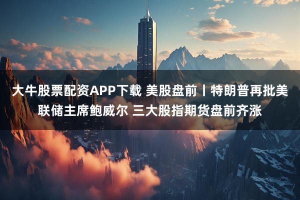 大牛股票配资APP下载 美股盘前丨特朗普再批美联储主席鲍威尔 三大股指期货盘前齐涨