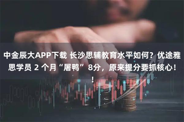 中金辰大APP下载 长沙思辅教育水平如何?优途雅思学员 2 个月“屠鸭” 8分,原来提分要抓核心!