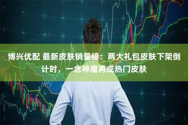 博兴优配 最新皮肤销量榜：两大礼包皮肤下架倒计时，一念神魔再成热门皮肤