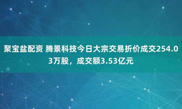 聚宝盆配资 腾景科技今日大宗交易折价成交254.03万股，成交额3.53亿元