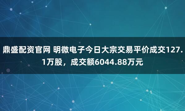 鼎盛配资官网 明微电子今日大宗交易平价成交127.1万股，成交额6044.88万元