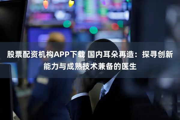 股票配资机构APP下载 国内耳朵再造：探寻创新能力与成熟技术兼备的医生