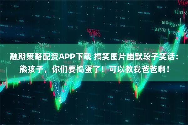 融期策略配资APP下载 搞笑图片幽默段子笑话：熊孩子，你们要捣蛋了！可以教我爸爸啊！