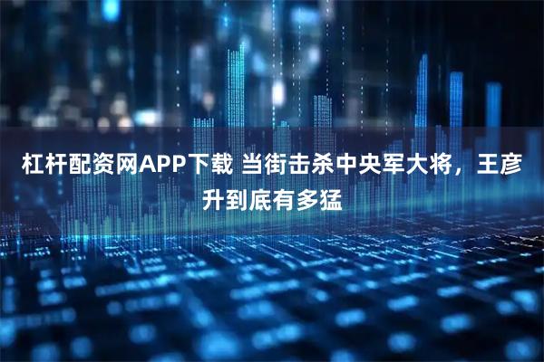 杠杆配资网APP下载 当街击杀中央军大将，王彦升到底有多猛