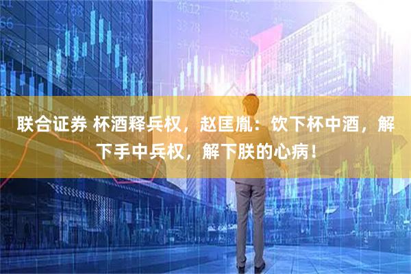 联合证券 杯酒释兵权，赵匡胤：饮下杯中酒，解下手中兵权，解下朕的心病！