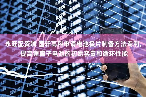 永旺配资端 国轩高科申请电池极片制备方法专利, 提高锂离子电池的初始容量和循环性能