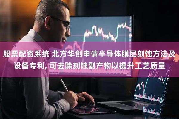 股票配资系统 北方华创申请半导体膜层刻蚀方法及设备专利, 可去除刻蚀副产物以提升工艺质量