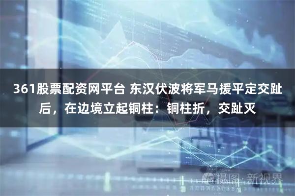361股票配资网平台 东汉伏波将军马援平定交趾后,在边境立起铜柱:铜柱折,交趾灭