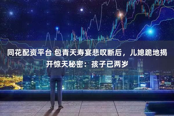 同花配资平台 包青天寿宴悲叹断后,儿媳跪地揭开惊天秘密:孩子已两岁