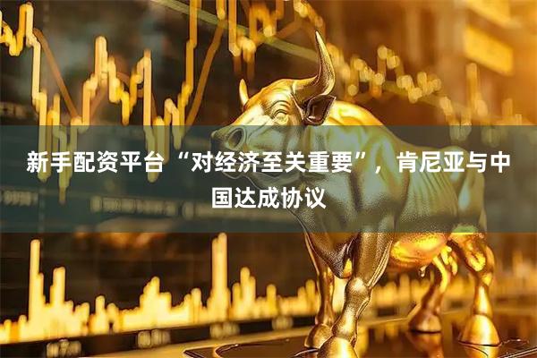 新手配资平台 “对经济至关重要”，肯尼亚与中国达成协议