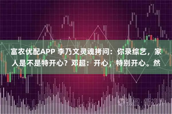 富农优配APP 李乃文灵魂拷问：你录综艺，家人是不是特开心？邓超：开心，特别开心。然