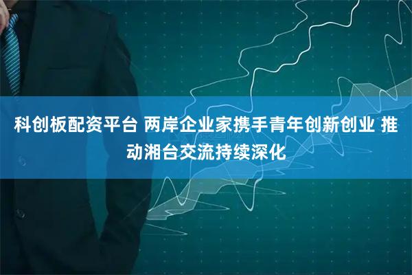 科创板配资平台 两岸企业家携手青年创新创业 推动湘台交流持续深化