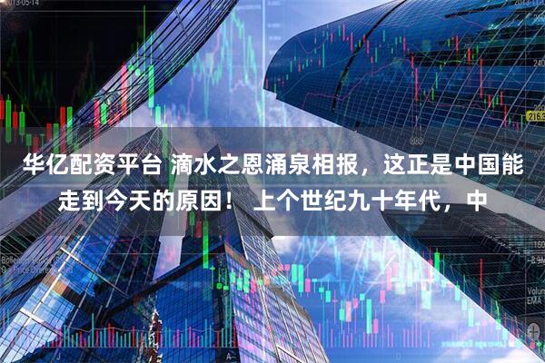华亿配资平台 滴水之恩涌泉相报，这正是中国能走到今天的原因！ 上个世纪九十年代，中
