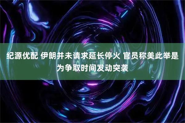 纪源优配 伊朗并未请求延长停火 官员称美此举是为争取时间发动突袭