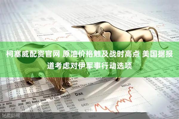 柯塞威配资官网 原油价格触及战时高点 美国据报道考虑对伊军事行动选项