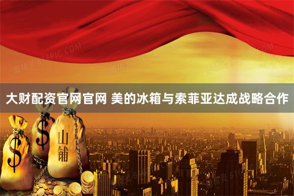 大财配资官网官网 美的冰箱与索菲亚达成战略合作