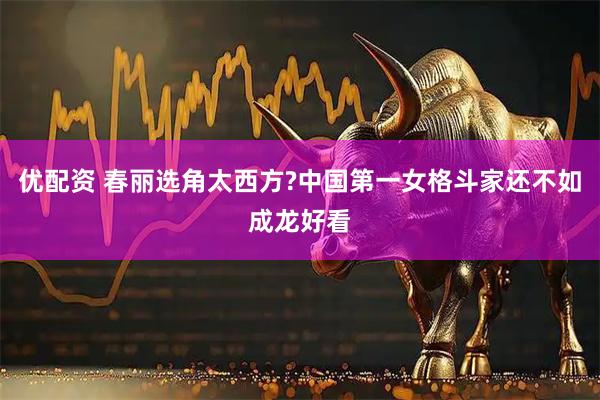 优配资 春丽选角太西方?中国第一女格斗家还不如成龙好看