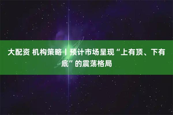 大配资 机构策略丨预计市场呈现“上有顶、下有底”的震荡格局