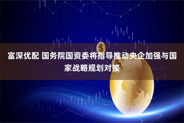 富深优配 国务院国资委将指导推动央企加强与国家战略规划对接