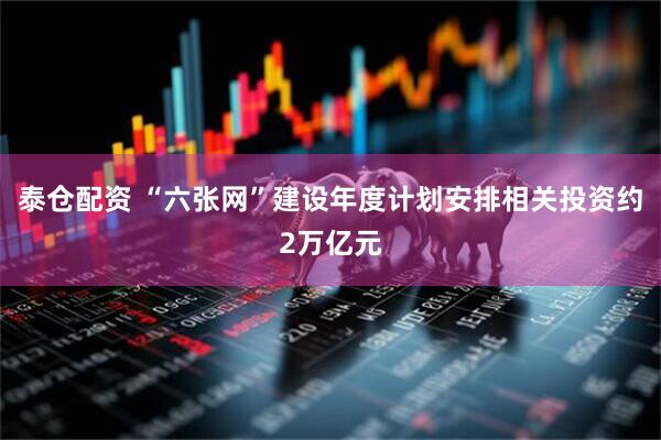 泰仓配资 “六张网”建设年度计划安排相关投资约2万亿元